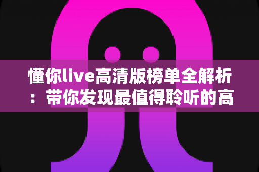 懂你live高清版榜单全解析：带你发现最值得聆听的高清现场音乐精选