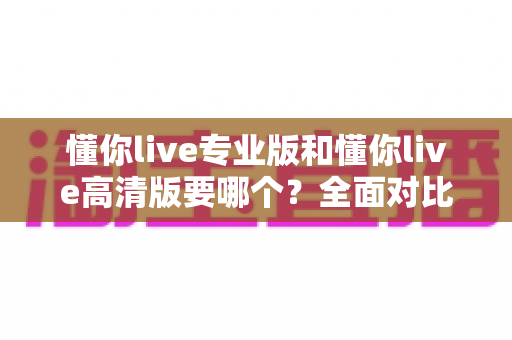 懂你live专业版和懂你live高清版要哪个？全面对比助你一次选对版本