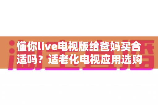 懂你live电视版给爸妈买合适吗？适老化电视应用选购全攻略与真实使用建议