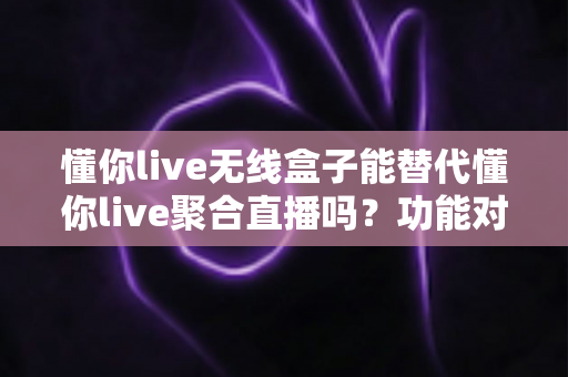 懂你live无线盒子能替代懂你live聚合直播吗？功能对比与选择指南全解析