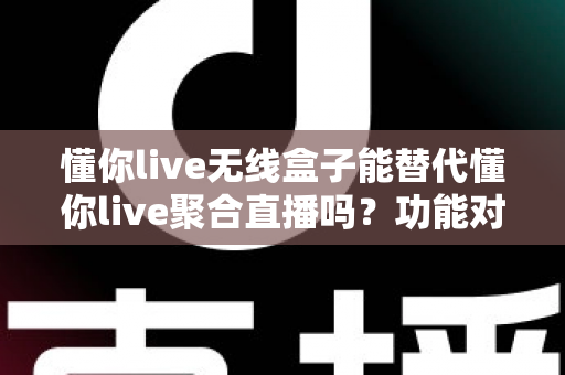 懂你live无线盒子能替代懂你live聚合直播吗？功能对比与选择指南全解析
