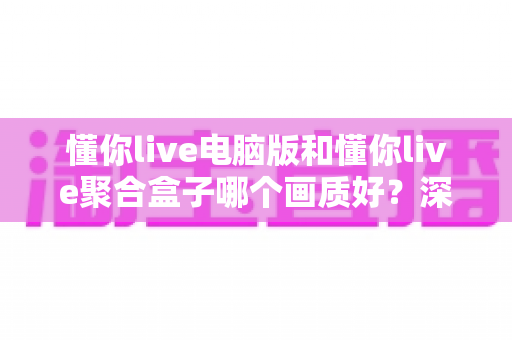 懂你live电脑版和懂你live聚合盒子哪个画质好？深度画质对比与选购全攻略