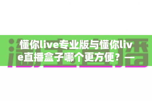 懂你live专业版与懂你live直播盒子哪个更方便？——全方位对比解析，帮你找到最适合的版本