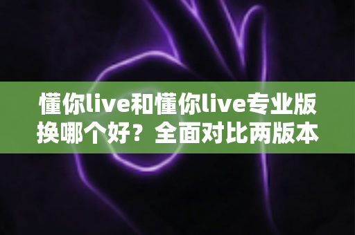 懂你live和懂你live专业版换哪个好？全面对比两版本差异与选购指南