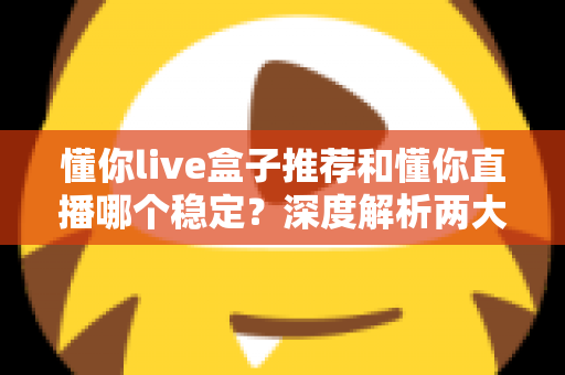 懂你live盒子推荐和懂你直播哪个稳定？深度解析两大观看方式的稳定性差异与实用选购指南