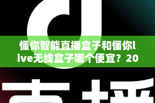 懂你智能直播盒子和懂你live无线盒子哪个便宜？2025年最新价格对比与高性价比选购全攻略
