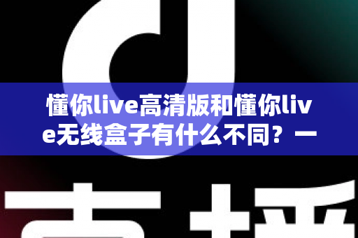 懂你live高清版和懂你live无线盒子有什么不同？一篇讲透两大版本差异的实用选购指南