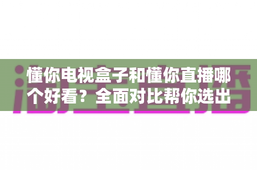 懂你电视盒子和懂你直播哪个好看？全面对比帮你选出最适合的观影方案