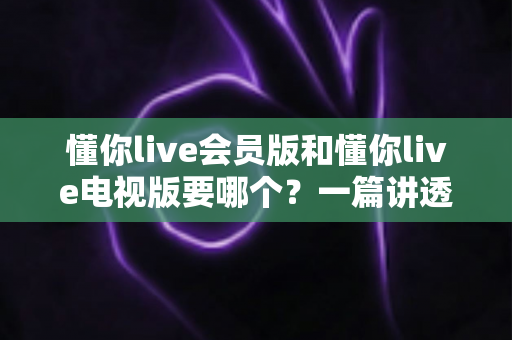 懂你live会员版和懂你live电视版要哪个？一篇讲透两者区别与选购指南的实用攻略