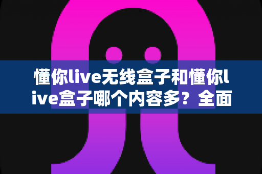懂你live无线盒子和懂你live盒子哪个内容多？全面对比解析助你选购不迷路