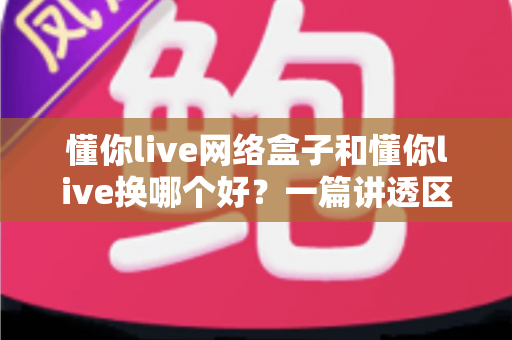 懂你live网络盒子和懂你live换哪个好？一篇讲透区别、优缺点与选购建议的实用指南