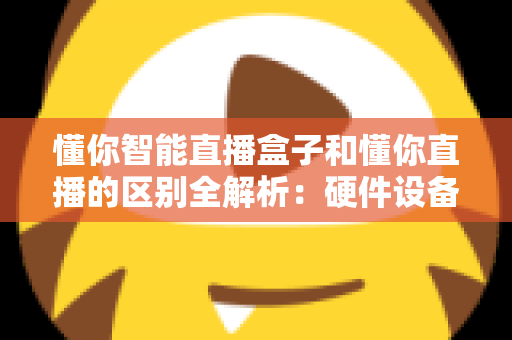 懂你智能直播盒子和懂你直播的区别全解析：硬件设备与直播软件深度对比选购指南