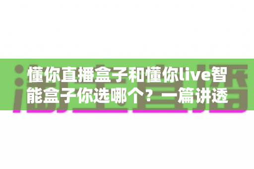 懂你直播盒子和懂你live智能盒子你选哪个？一篇讲透区别、优缺点与选购建议的深度指南