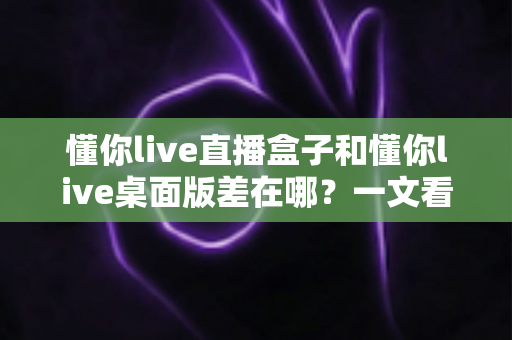懂你live直播盒子和懂你live桌面版差在哪？一文看懂两者核心区别与选购指南