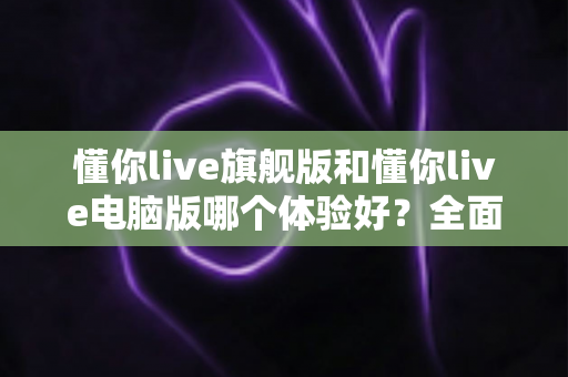懂你live旗舰版和懂你live电脑版哪个体验好？全面对比评测帮你找到最适合的直播利器