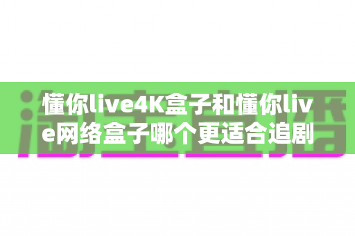 懂你live4K盒子和懂你live网络盒子哪个更适合追剧?追剧党必看的深度选购指南 懂你live4K盒子和懂你live网络盒子哪个更适合追剧?追剧党必看的深度选购指南