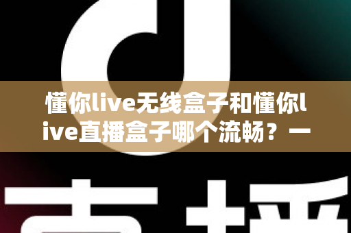 懂你live无线盒子和懂你live直播盒子哪个流畅？一文看懂两大热门直播盒子的真实表现差异