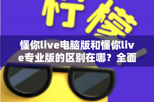 懂你live电脑版和懂你live专业版的区别在哪？全面解析两大版本差异，帮你选对直播利器