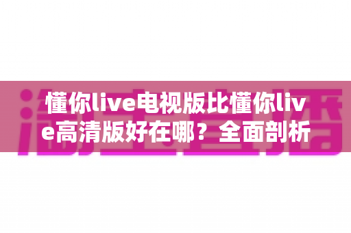 懂你live电视版比懂你live高清版好在哪？全面剖析大屏观影的五大核心优势与选购指南