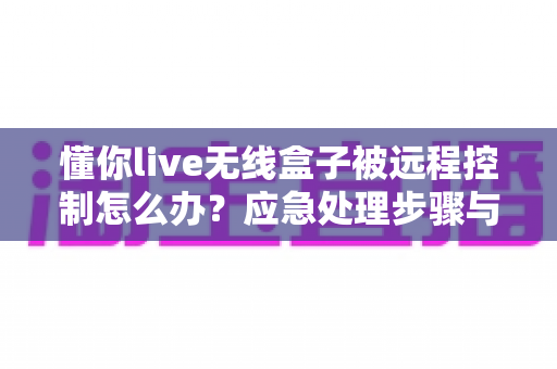 懂你live无线盒子被远程控制怎么办?应急处理步骤与安全防护全攻略 懂你live无线盒子被远程控制怎么办?应急处理步骤与安全防护全攻略