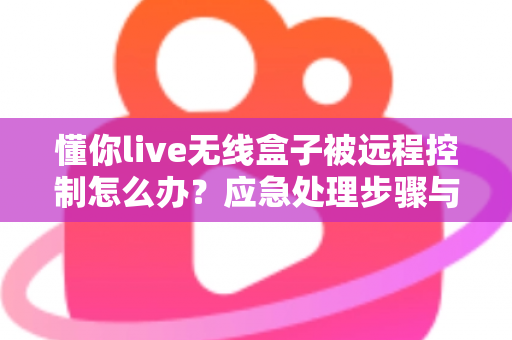 懂你live无线盒子被远程控制怎么办？应急处理步骤与安全防护全攻略