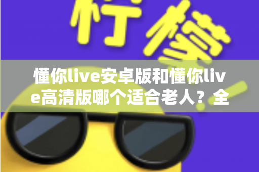 懂你live安卓版和懂你live高清版哪个适合老人?全面对比指南帮您做出明智选择 懂你live安卓版和懂你live高清版哪个适合老人?全面对比指南帮您做出明智选择