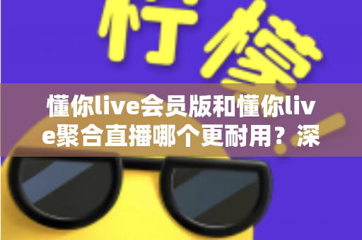 懂你live会员版和懂你live聚合直播哪个更耐用？深度对比分析与选购指南