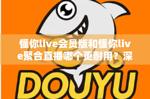 懂你live会员版和懂你live聚合直播哪个更耐用？深度对比分析与选购指南