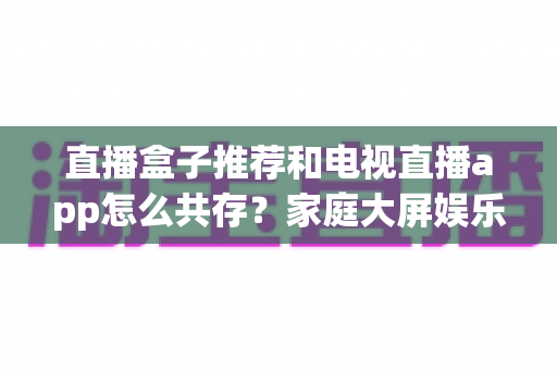 直播盒子推荐和电视直播app怎么共存？家庭大屏娱乐的完整搭配指南