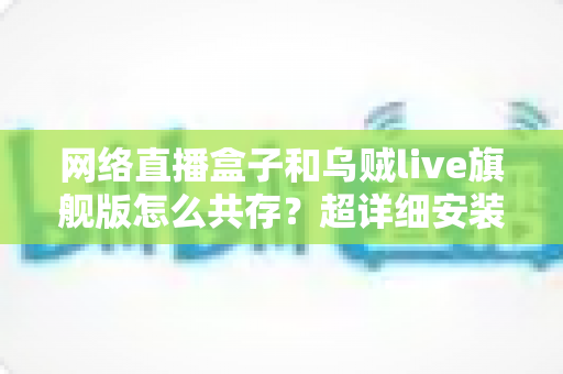 网络直播盒子和乌贼live旗舰版怎么共存?超详细安装设置与优化技巧全解析 网络直播盒子和乌贼live旗舰版怎么共存?超详细安装设置与优化技巧全解析