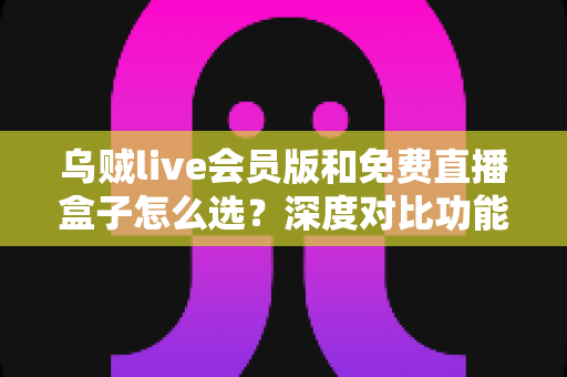 乌贼live会员版和免费直播盒子怎么选？深度对比功能、价格与使用体验的完整选购指南