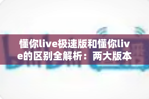 懂你live极速版和懂你live的区别全解析：两大版本深度对比，帮你选出最适合的学习工具