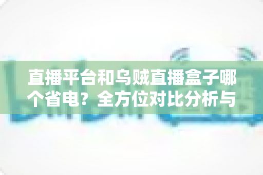 直播平台和乌贼直播盒子哪个省电？全方位对比分析与实用省电指南