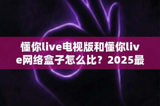 懂你live电视版和懂你live网络盒子怎么比？2025最全对比指南，帮你选对家庭大屏观影方案