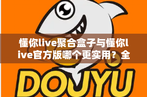 懂你live聚合盒子与懂你live官方版哪个更实用？全面深度对比评测助你轻松选对版本