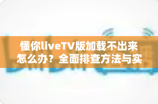 懂你liveTV版加载不出来怎么办？全面排查方法与实用解决指南一文讲透