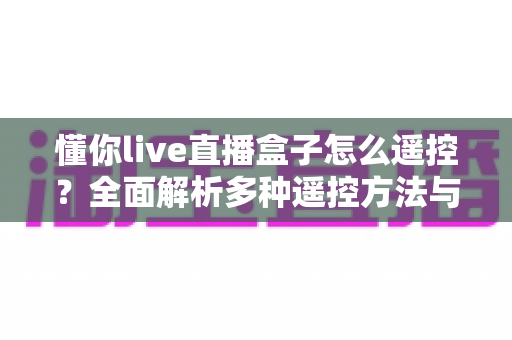懂你live直播盒子怎么遥控？全面解析多种遥控方法与实用故障排查指南