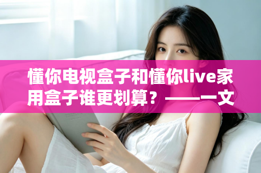 懂你电视盒子和懂你live家用盒子谁更划算？——一文读懂选购技巧，帮你省钱不踩坑