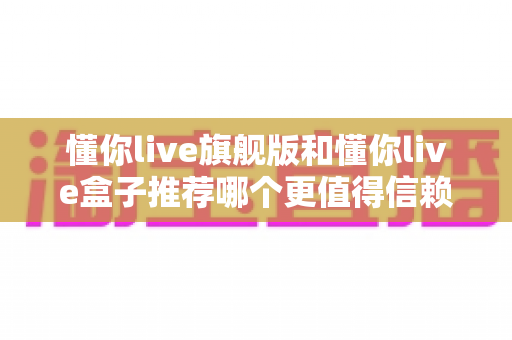 懂你live旗舰版和懂你live盒子推荐哪个更值得信赖？全面深度对比评测帮你做出放心选择