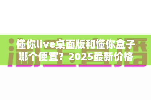 懂你live桌面版和懂你盒子哪个便宜？2025最新价格对比与高性价比选购指南
