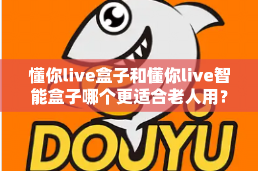 懂你live盒子和懂你live智能盒子哪个更适合老人用？一篇看懂选购门道的实用指南