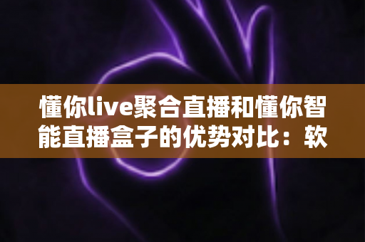 懂你live聚合直播和懂你智能直播盒子的优势对比：软硬双方案深度解析，帮你选对直播神器