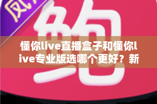 懂你live直播盒子和懂你live专业版选哪个更好？新手到主播的完整选购指南与功能对比