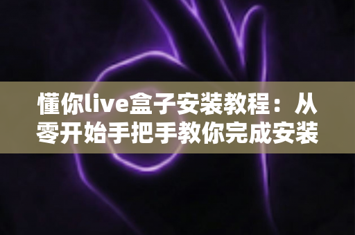 懂你live盒子安装教程：从零开始手把手教你完成安装与设置全流程