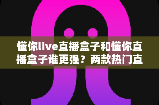 懂你live直播盒子和懂你直播盒子谁更强？两款热门直播盒子深度对比评测，看完这篇再买不踩坑！
