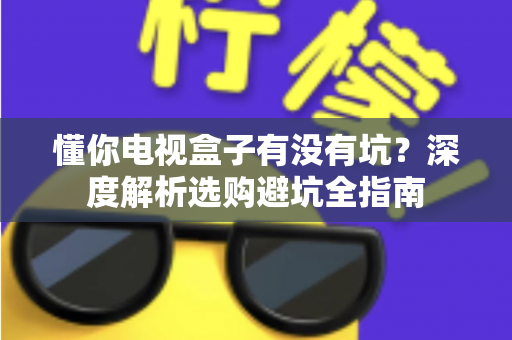 懂你电视盒子有没有坑？深度解析选购避坑全指南