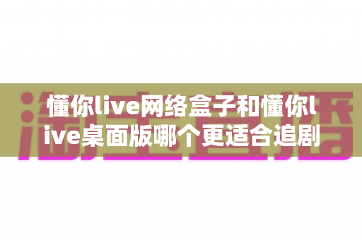 懂你live网络盒子和懂你live桌面版哪个更适合追剧？全面对比帮你找到最佳观影方案