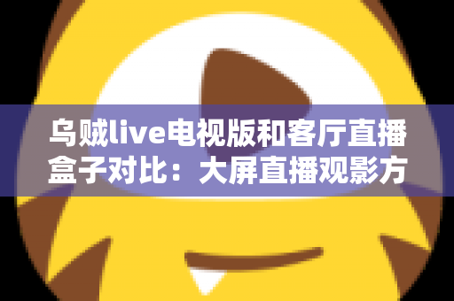 乌贼live电视版和客厅直播盒子对比：大屏直播观影方案全解析，帮你选对不踩坑