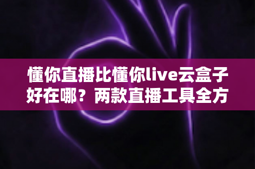 懂你直播比懂你live云盒子好在哪？两款直播工具全方位对比与选购指南