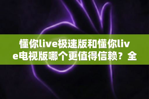 懂你live极速版和懂你live电视版哪个更值得信赖？全面对比评测与选择指南
